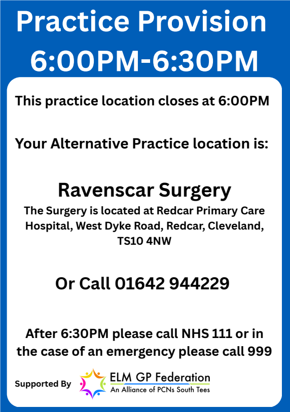Practice provision 6pm to 6:30pm. This practice location closes at 6pm. Your Alternative Practice location is: Ravenscar Surgery. The surgery is located at Redcar Primary Care Hospital, West Dyke Road, Redcar, Cleveland, TS10 4NW. Or call 01642944229. 